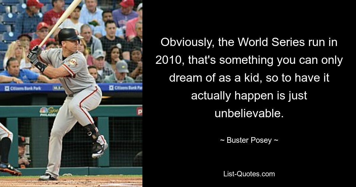 Obviously, the World Series run in 2010, that's something you can only dream of as a kid, so to have it actually happen is just unbelievable. — © Buster Posey