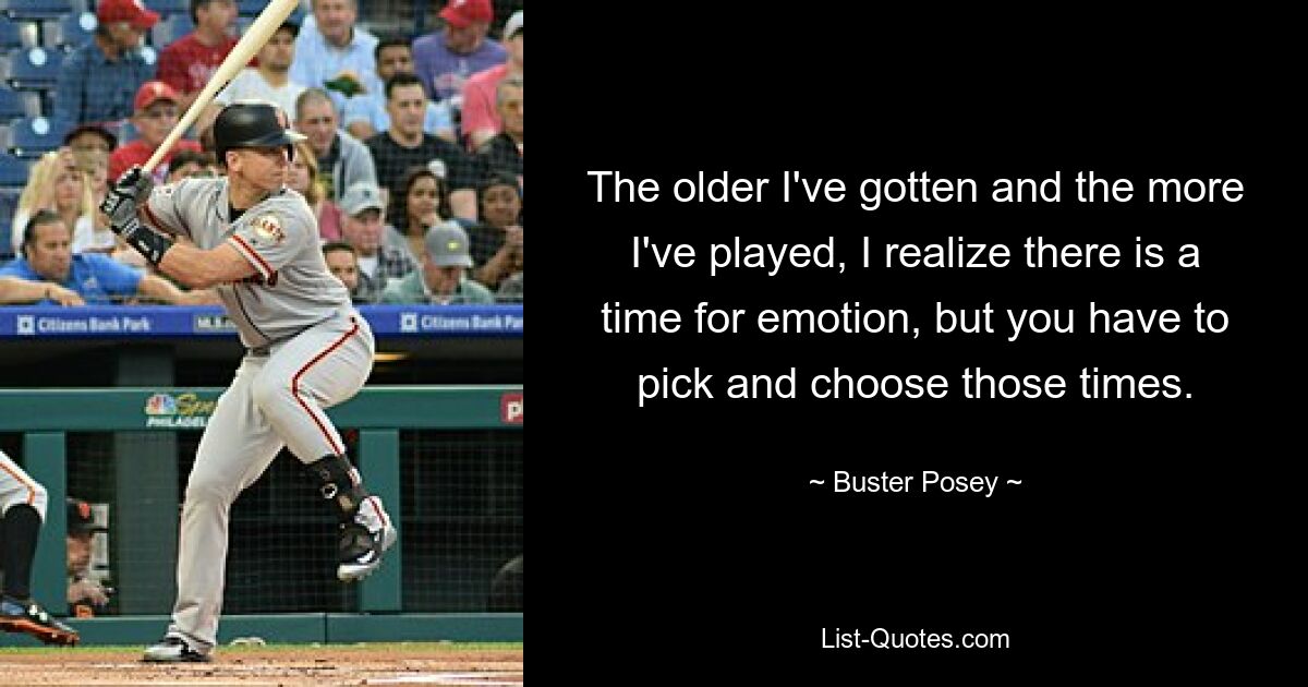 The older I've gotten and the more I've played, I realize there is a time for emotion, but you have to pick and choose those times. — © Buster Posey