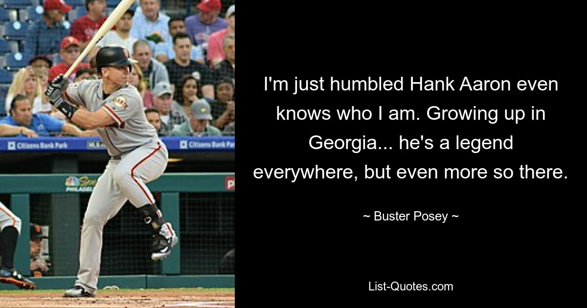 I'm just humbled Hank Aaron even knows who I am. Growing up in Georgia... he's a legend everywhere, but even more so there. — © Buster Posey