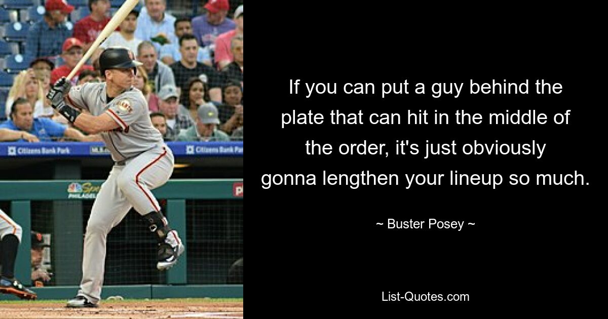 If you can put a guy behind the plate that can hit in the middle of the order, it's just obviously gonna lengthen your lineup so much. — © Buster Posey