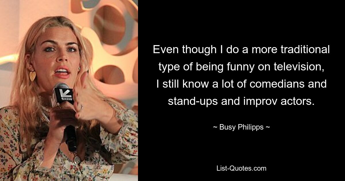 Even though I do a more traditional type of being funny on television, I still know a lot of comedians and stand-ups and improv actors. — © Busy Philipps