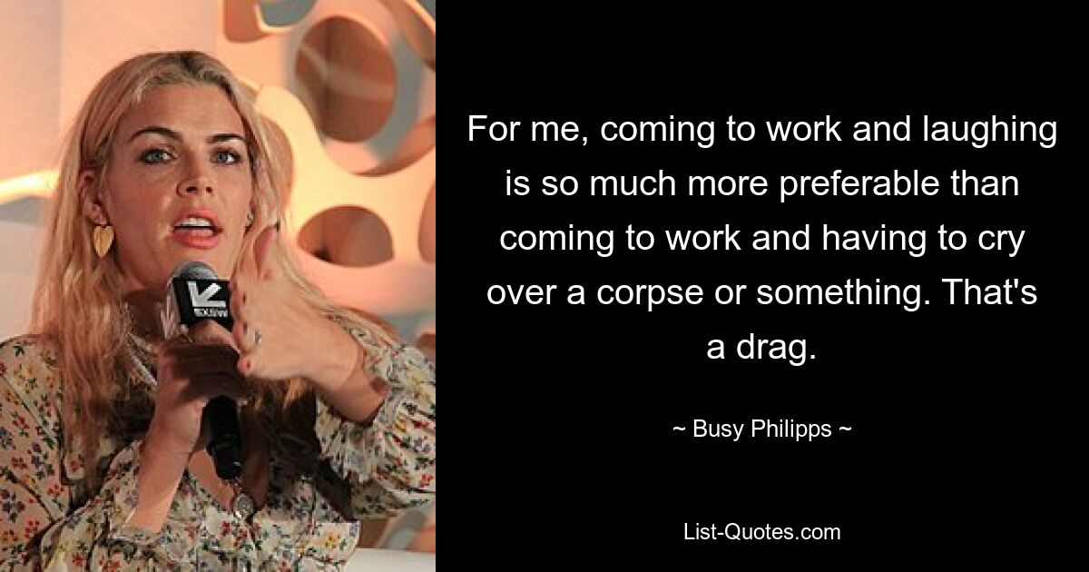 For me, coming to work and laughing is so much more preferable than coming to work and having to cry over a corpse or something. That's a drag. — © Busy Philipps