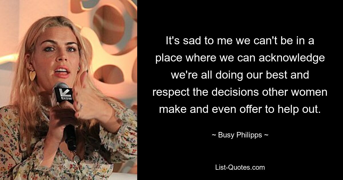 It's sad to me we can't be in a place where we can acknowledge we're all doing our best and respect the decisions other women make and even offer to help out. — © Busy Philipps