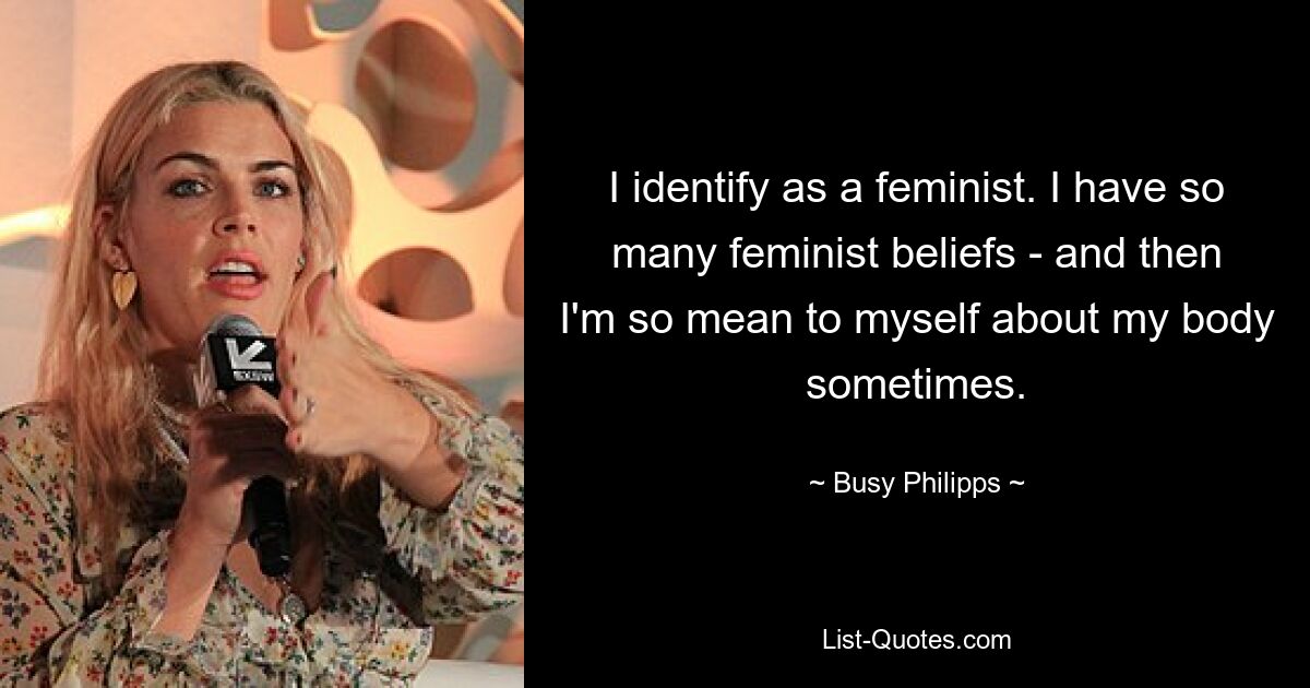 I identify as a feminist. I have so many feminist beliefs - and then I'm so mean to myself about my body sometimes. — © Busy Philipps