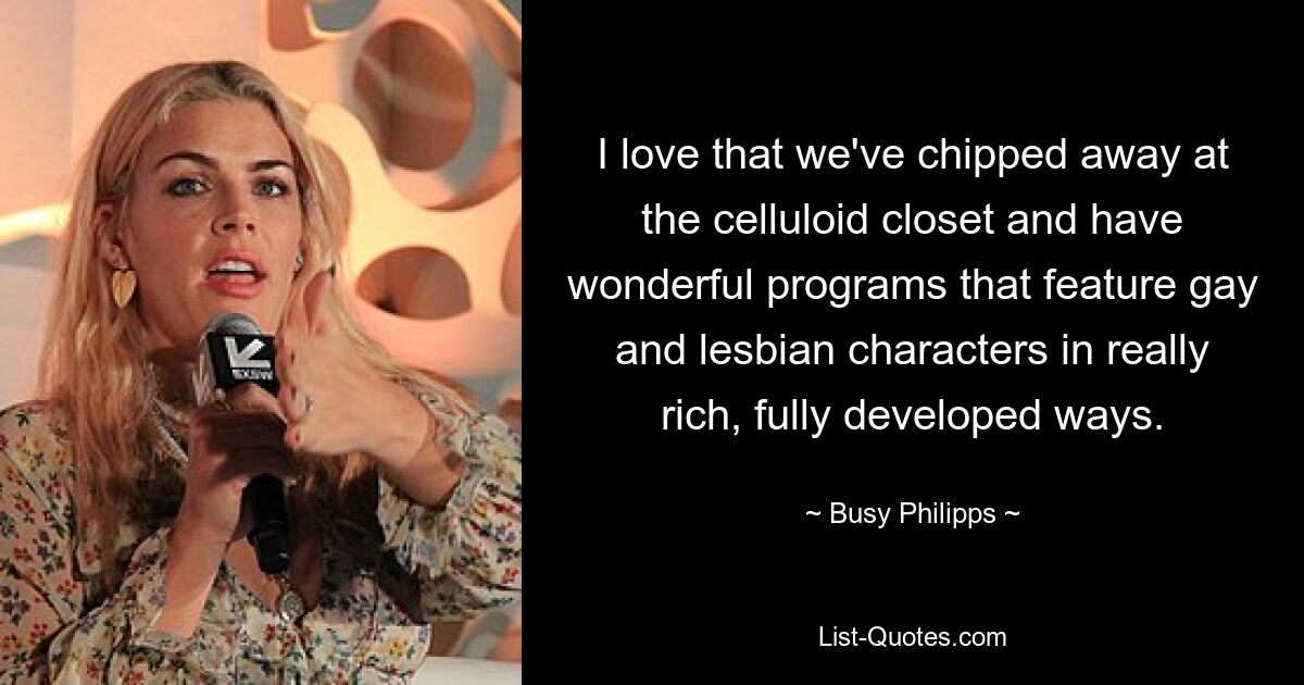 I love that we've chipped away at the celluloid closet and have wonderful programs that feature gay and lesbian characters in really rich, fully developed ways. — © Busy Philipps