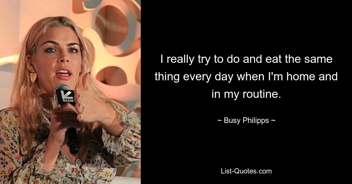 I really try to do and eat the same thing every day when I'm home and in my routine. — © Busy Philipps