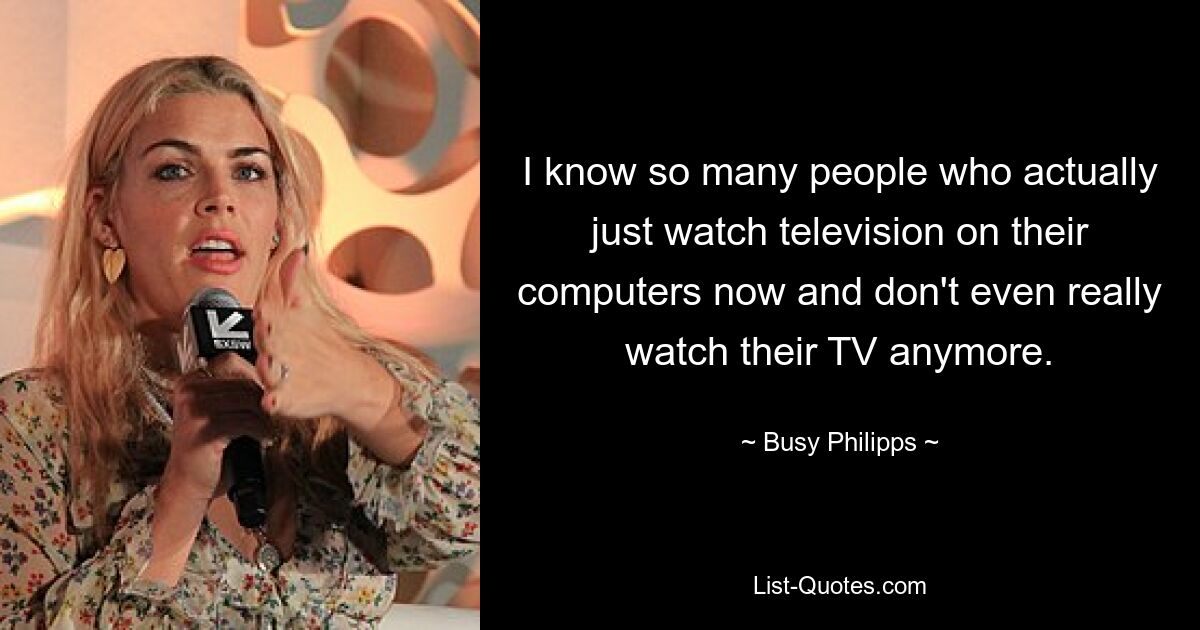 I know so many people who actually just watch television on their computers now and don't even really watch their TV anymore. — © Busy Philipps