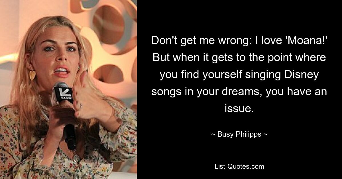 Don't get me wrong: I love 'Moana!' But when it gets to the point where you find yourself singing Disney songs in your dreams, you have an issue. — © Busy Philipps