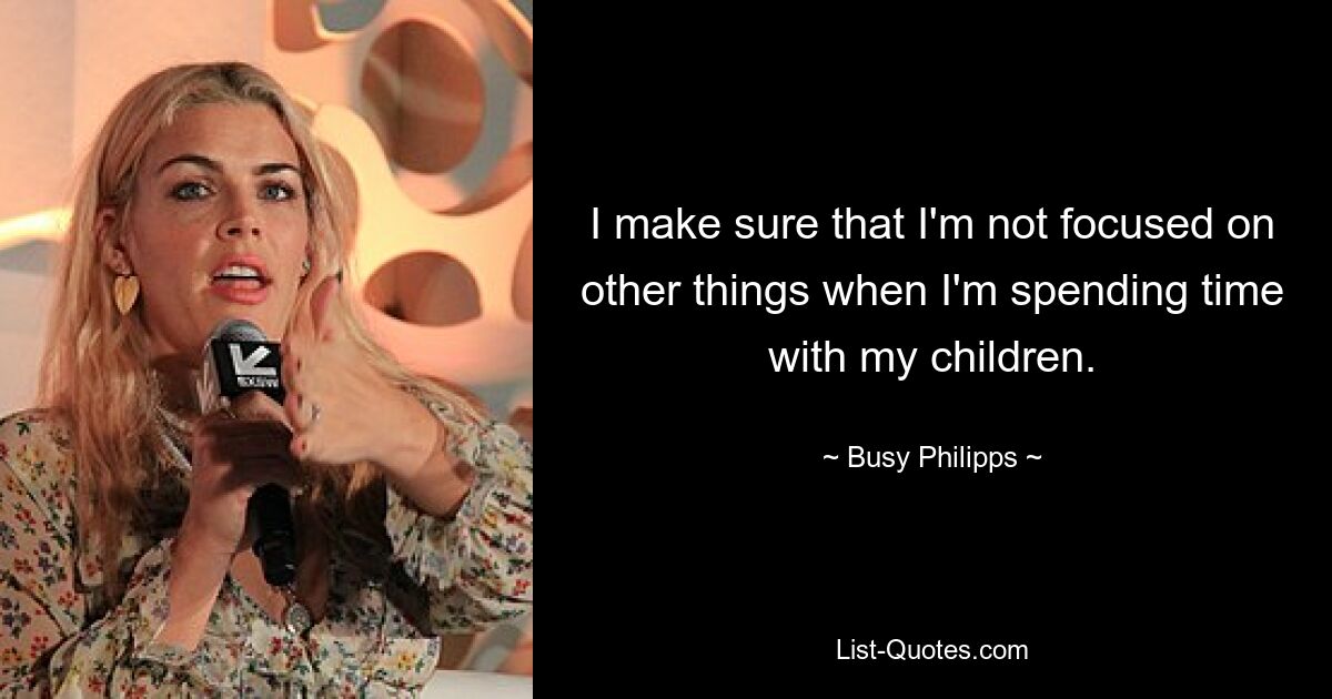 I make sure that I'm not focused on other things when I'm spending time with my children. — © Busy Philipps