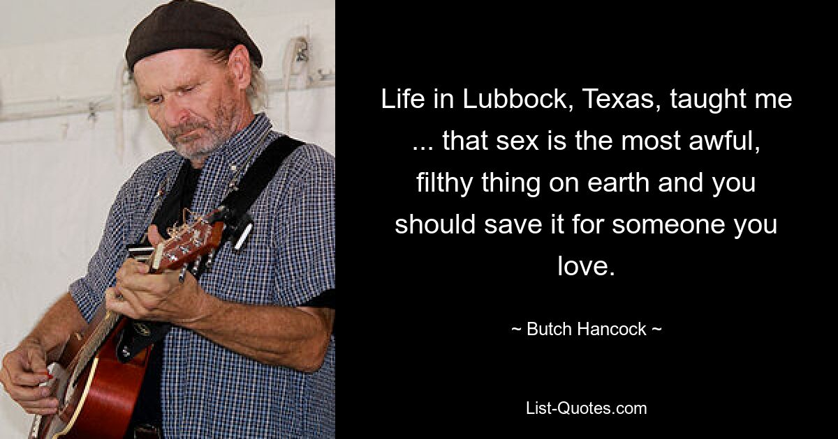 Life in Lubbock, Texas, taught me ... that sex is the most awful, filthy thing on earth and you should save it for someone you love. — © Butch Hancock