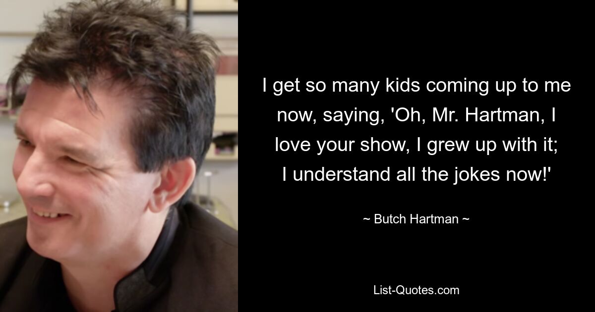 I get so many kids coming up to me now, saying, 'Oh, Mr. Hartman, I love your show, I grew up with it; I understand all the jokes now!' — © Butch Hartman