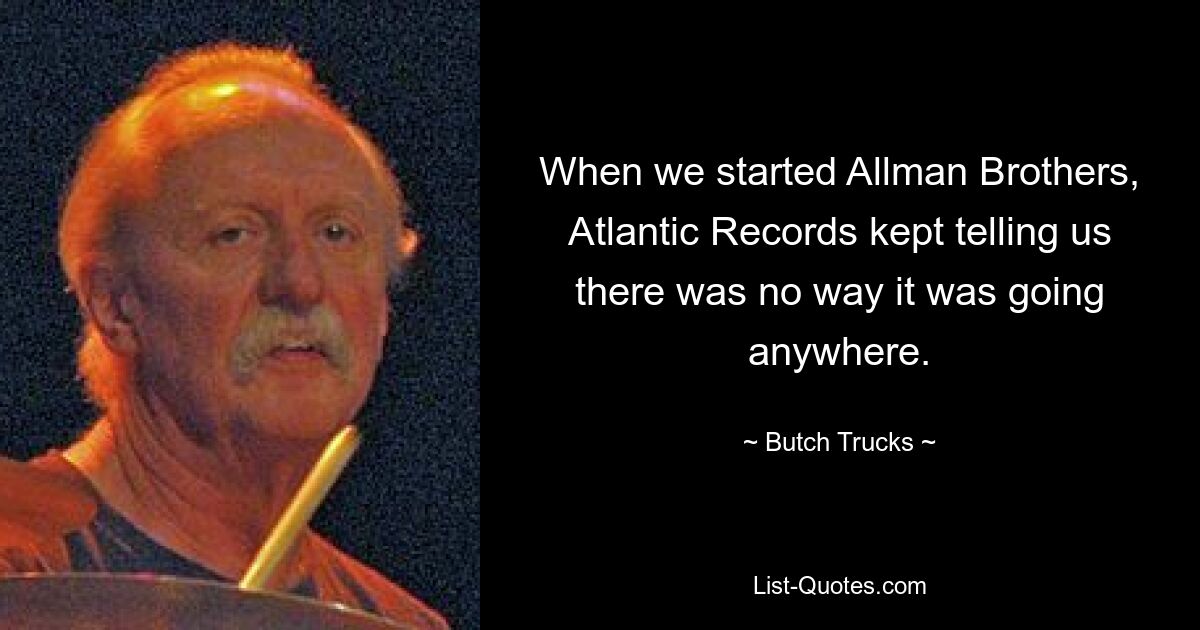 When we started Allman Brothers, Atlantic Records kept telling us there was no way it was going anywhere. — © Butch Trucks