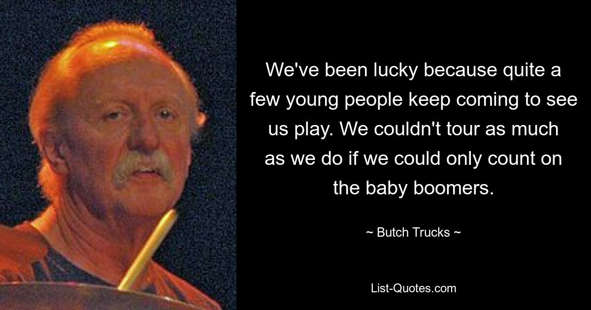 We've been lucky because quite a few young people keep coming to see us play. We couldn't tour as much as we do if we could only count on the baby boomers. — © Butch Trucks