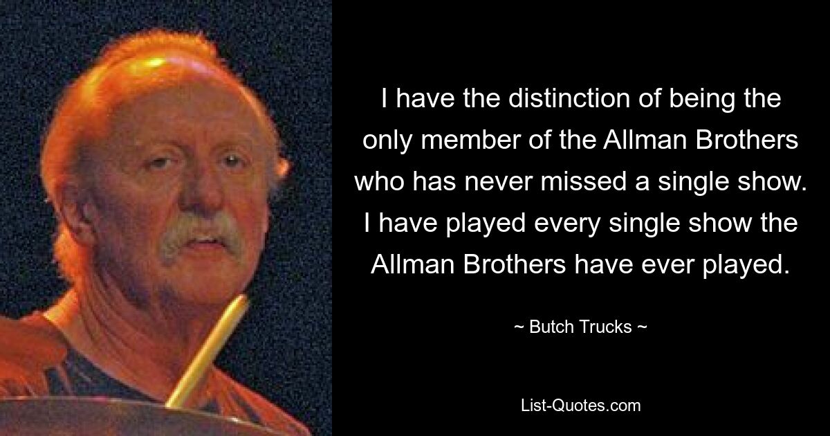 I have the distinction of being the only member of the Allman Brothers who has never missed a single show. I have played every single show the Allman Brothers have ever played. — © Butch Trucks