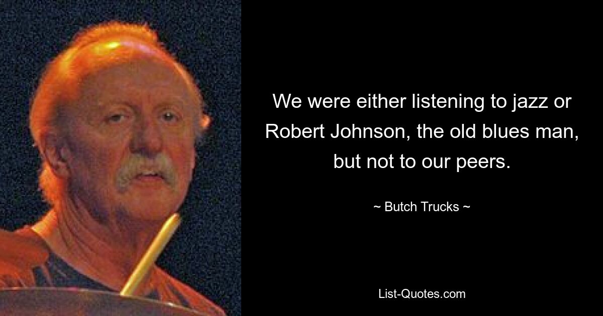 We were either listening to jazz or Robert Johnson, the old blues man, but not to our peers. — © Butch Trucks