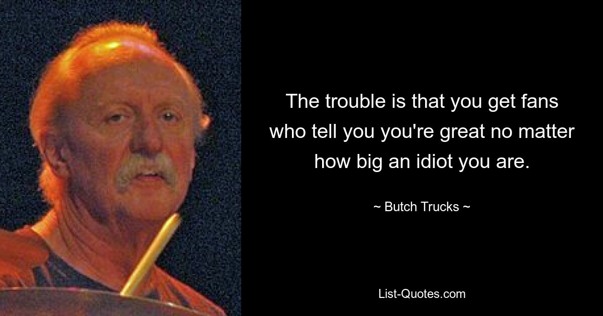 The trouble is that you get fans who tell you you're great no matter how big an idiot you are. — © Butch Trucks