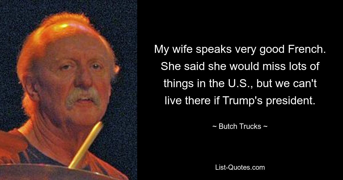 My wife speaks very good French. She said she would miss lots of things in the U.S., but we can't live there if Trump's president. — © Butch Trucks