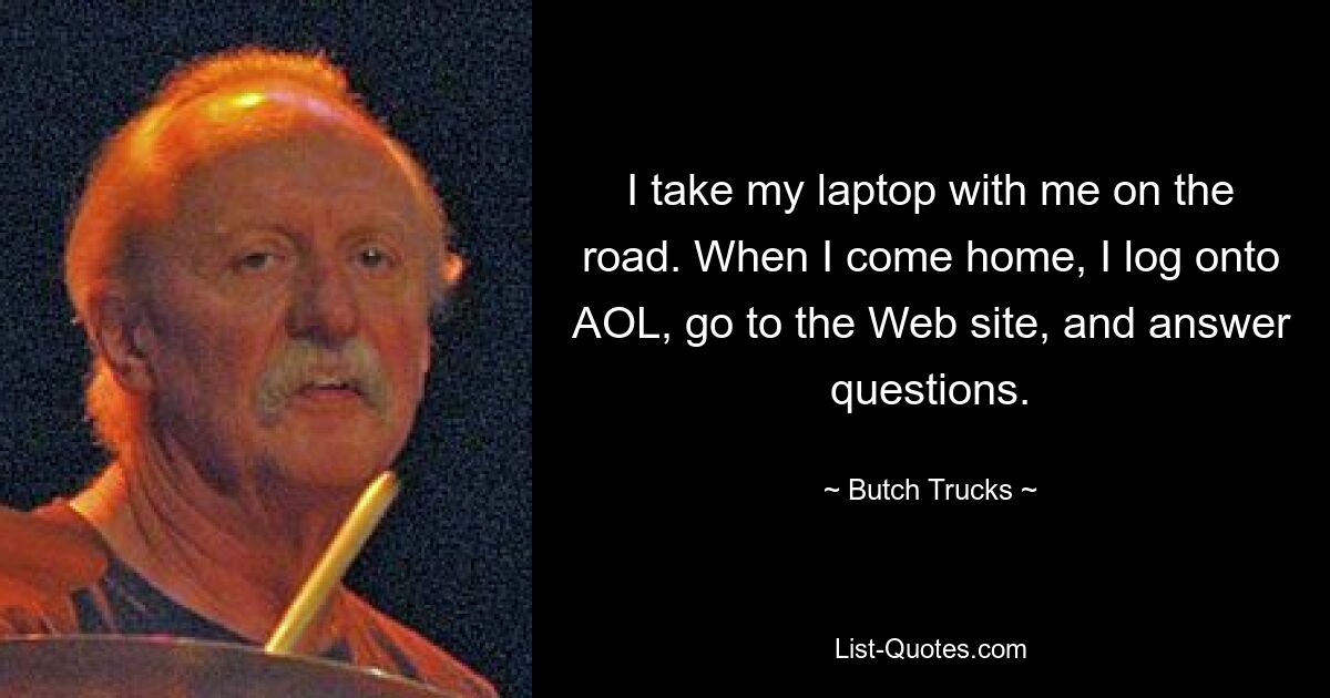 I take my laptop with me on the road. When I come home, I log onto AOL, go to the Web site, and answer questions. — © Butch Trucks