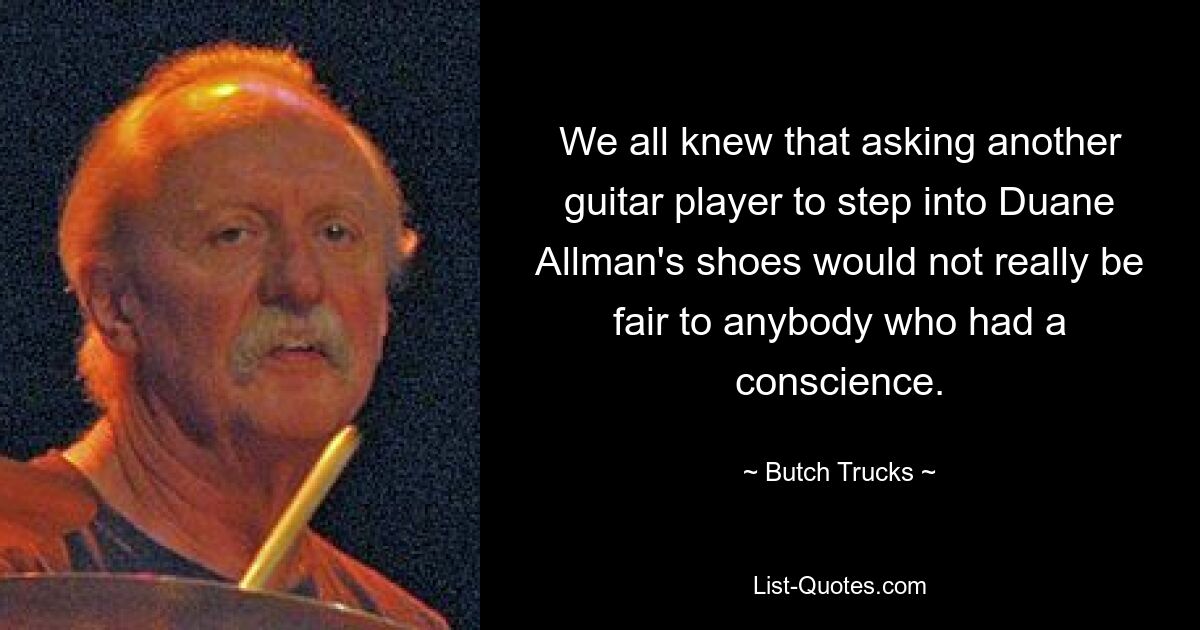 We all knew that asking another guitar player to step into Duane Allman's shoes would not really be fair to anybody who had a conscience. — © Butch Trucks