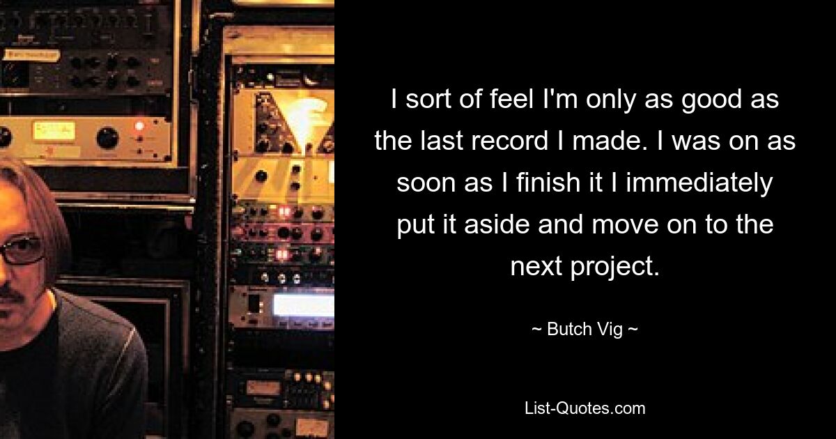 I sort of feel I'm only as good as the last record I made. I was on as soon as I finish it I immediately put it aside and move on to the next project. — © Butch Vig