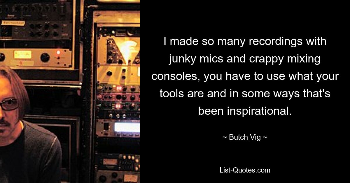 I made so many recordings with junky mics and crappy mixing consoles, you have to use what your tools are and in some ways that's been inspirational. — © Butch Vig