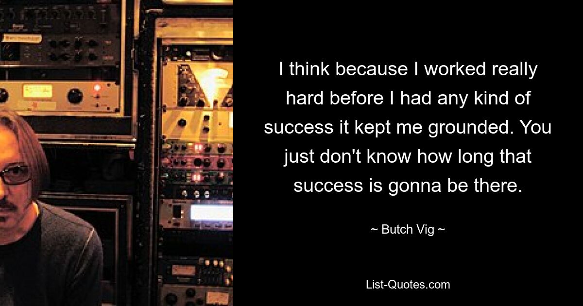 I think because I worked really hard before I had any kind of success it kept me grounded. You just don't know how long that success is gonna be there. — © Butch Vig