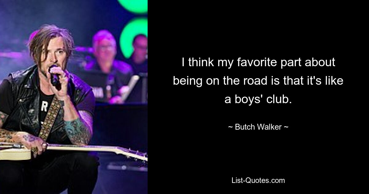 I think my favorite part about being on the road is that it's like a boys' club. — © Butch Walker