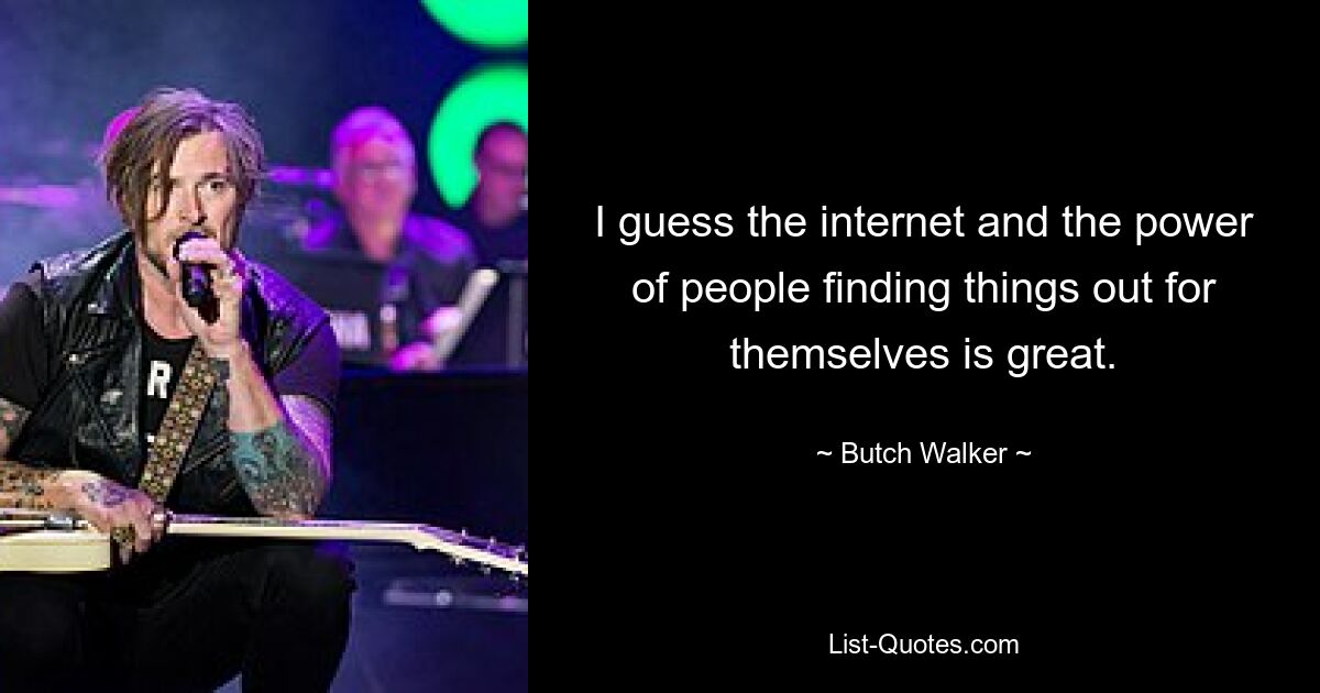 I guess the internet and the power of people finding things out for themselves is great. — © Butch Walker