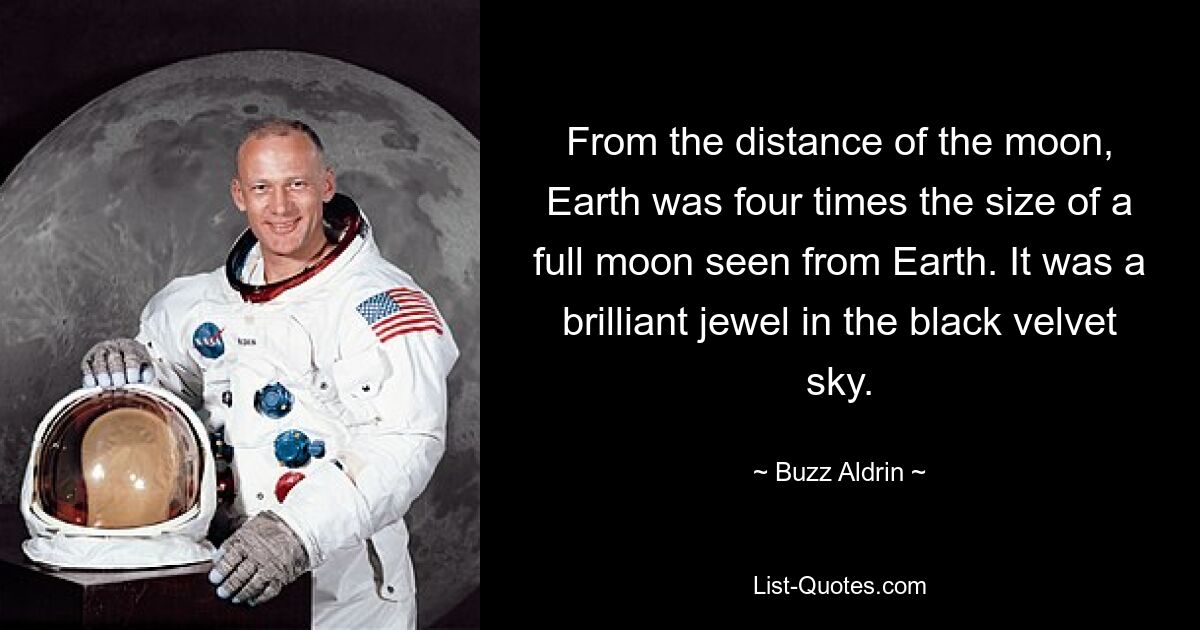 From the distance of the moon, Earth was four times the size of a full moon seen from Earth. It was a brilliant jewel in the black velvet sky. — © Buzz Aldrin