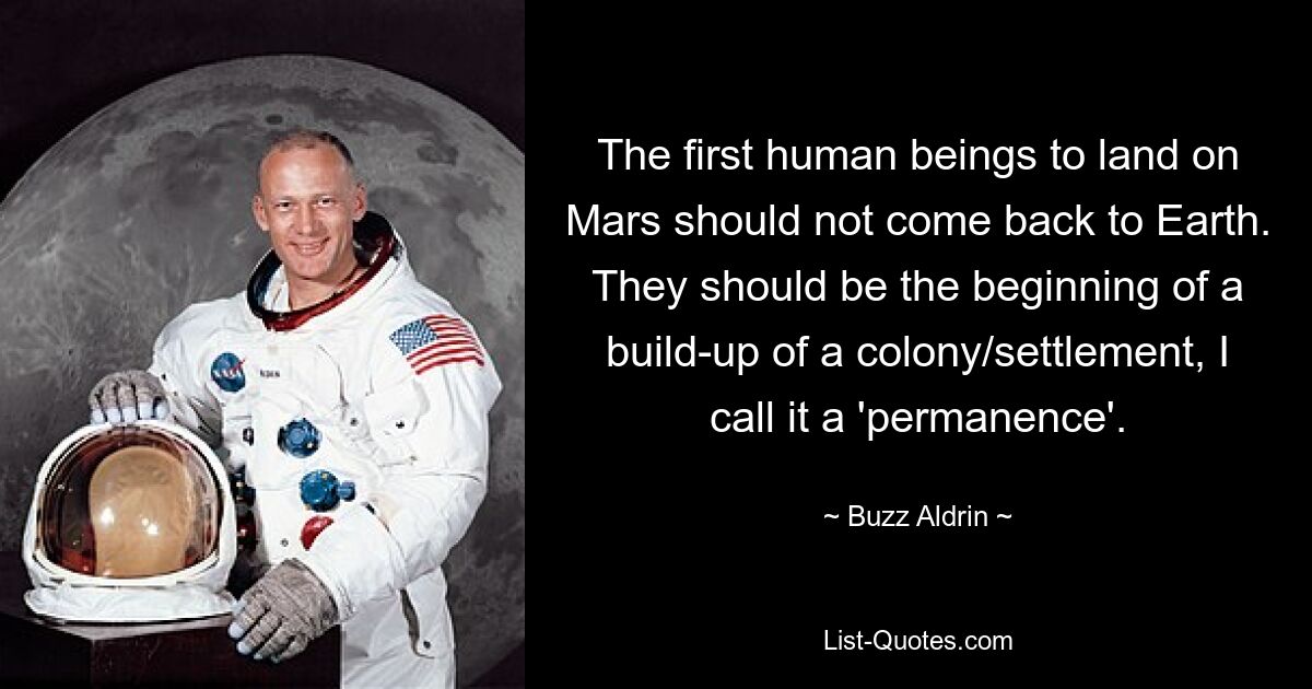 The first human beings to land on Mars should not come back to Earth. They should be the beginning of a build-up of a colony/settlement, I call it a 'permanence'. — © Buzz Aldrin