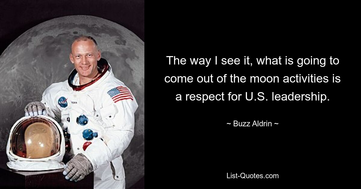 The way I see it, what is going to come out of the moon activities is a respect for U.S. leadership. — © Buzz Aldrin