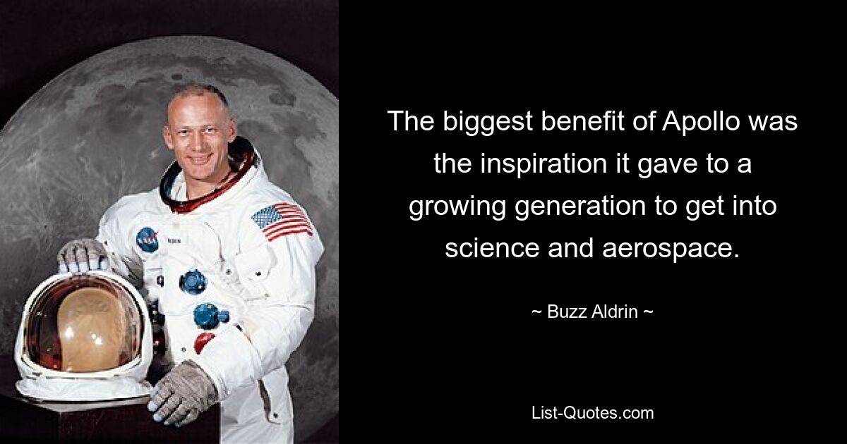 The biggest benefit of Apollo was the inspiration it gave to a growing generation to get into science and aerospace. — © Buzz Aldrin