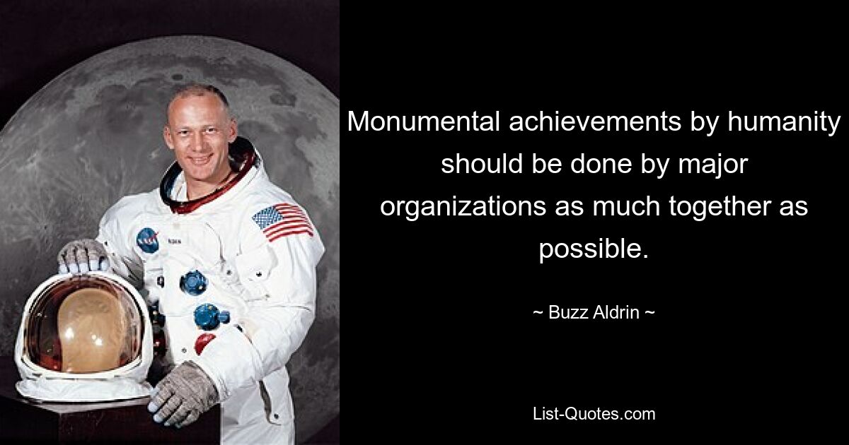 Monumental achievements by humanity should be done by major organizations as much together as possible. — © Buzz Aldrin