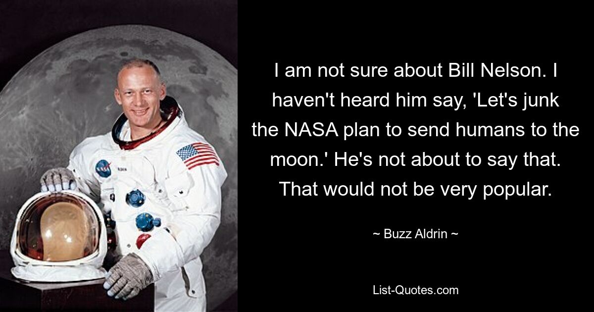 I am not sure about Bill Nelson. I haven't heard him say, 'Let's junk the NASA plan to send humans to the moon.' He's not about to say that. That would not be very popular. — © Buzz Aldrin