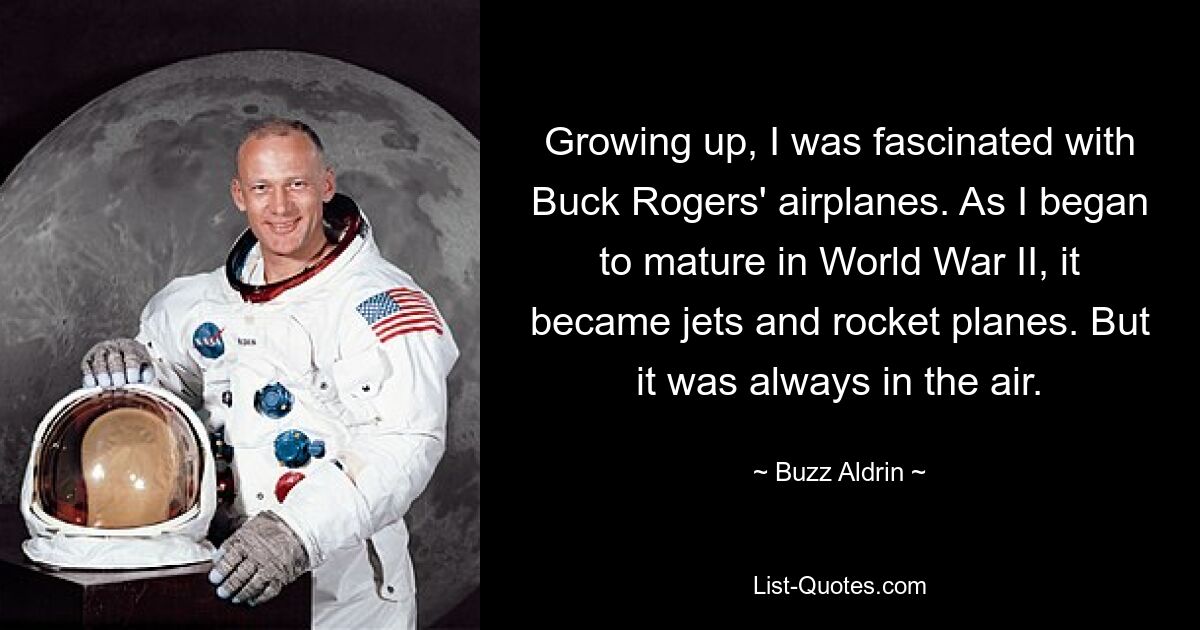 Growing up, I was fascinated with Buck Rogers' airplanes. As I began to mature in World War II, it became jets and rocket planes. But it was always in the air. — © Buzz Aldrin