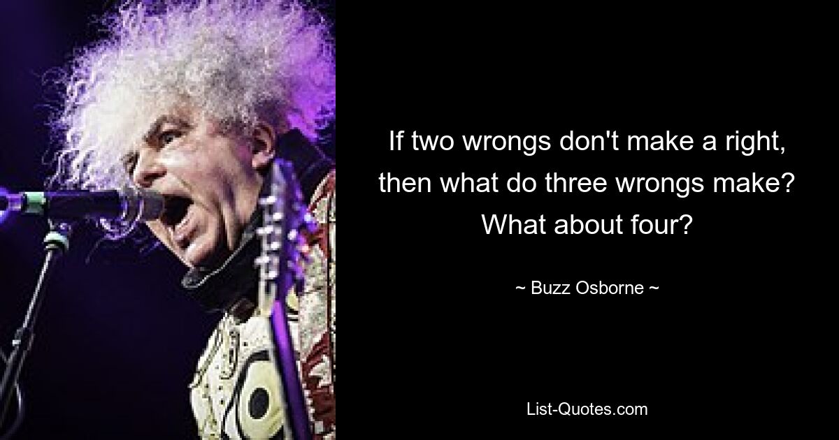 If two wrongs don't make a right, then what do three wrongs make? What about four? — © Buzz Osborne