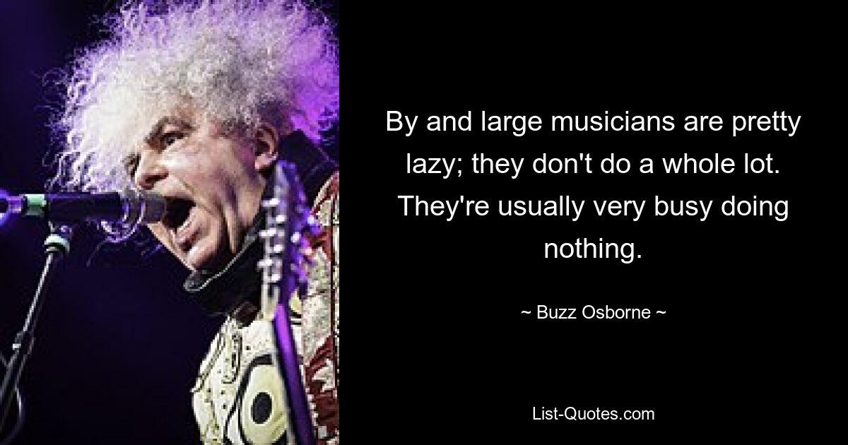 By and large musicians are pretty lazy; they don't do a whole lot. They're usually very busy doing nothing. — © Buzz Osborne