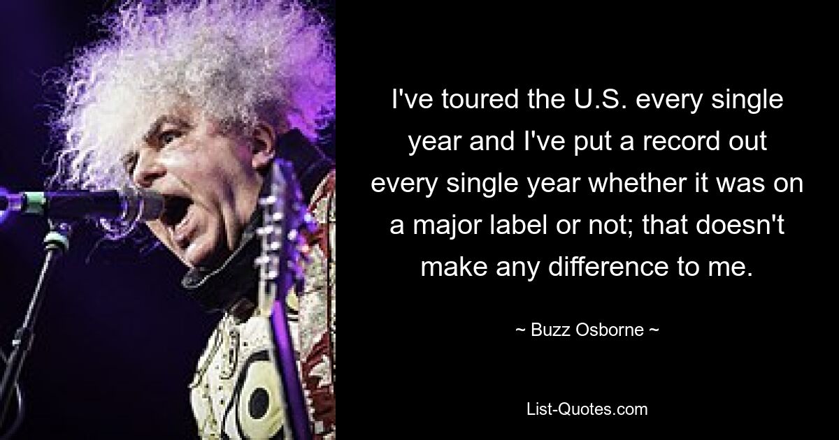 I've toured the U.S. every single year and I've put a record out every single year whether it was on a major label or not; that doesn't make any difference to me. — © Buzz Osborne