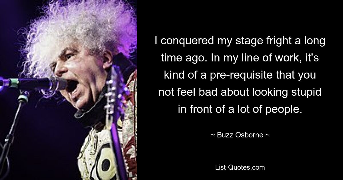 I conquered my stage fright a long time ago. In my line of work, it's kind of a pre-requisite that you not feel bad about looking stupid in front of a lot of people. — © Buzz Osborne