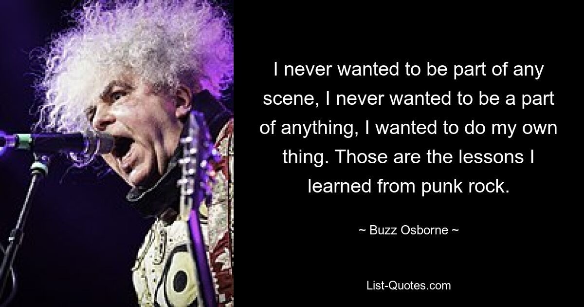 I never wanted to be part of any scene, I never wanted to be a part of anything, I wanted to do my own thing. Those are the lessons I learned from punk rock. — © Buzz Osborne