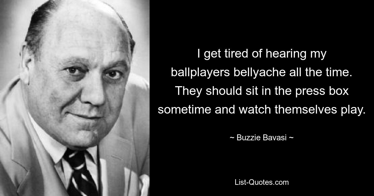 I get tired of hearing my ballplayers bellyache all the time. They should sit in the press box sometime and watch themselves play. — © Buzzie Bavasi