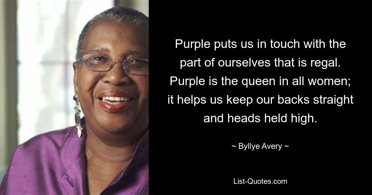 Purple puts us in touch with the part of ourselves that is regal. Purple is the queen in all women; it helps us keep our backs straight and heads held high. — © Byllye Avery