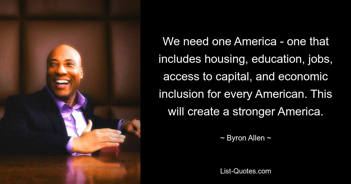 We need one America - one that includes housing, education, jobs, access to capital, and economic inclusion for every American. This will create a stronger America. — © Byron Allen