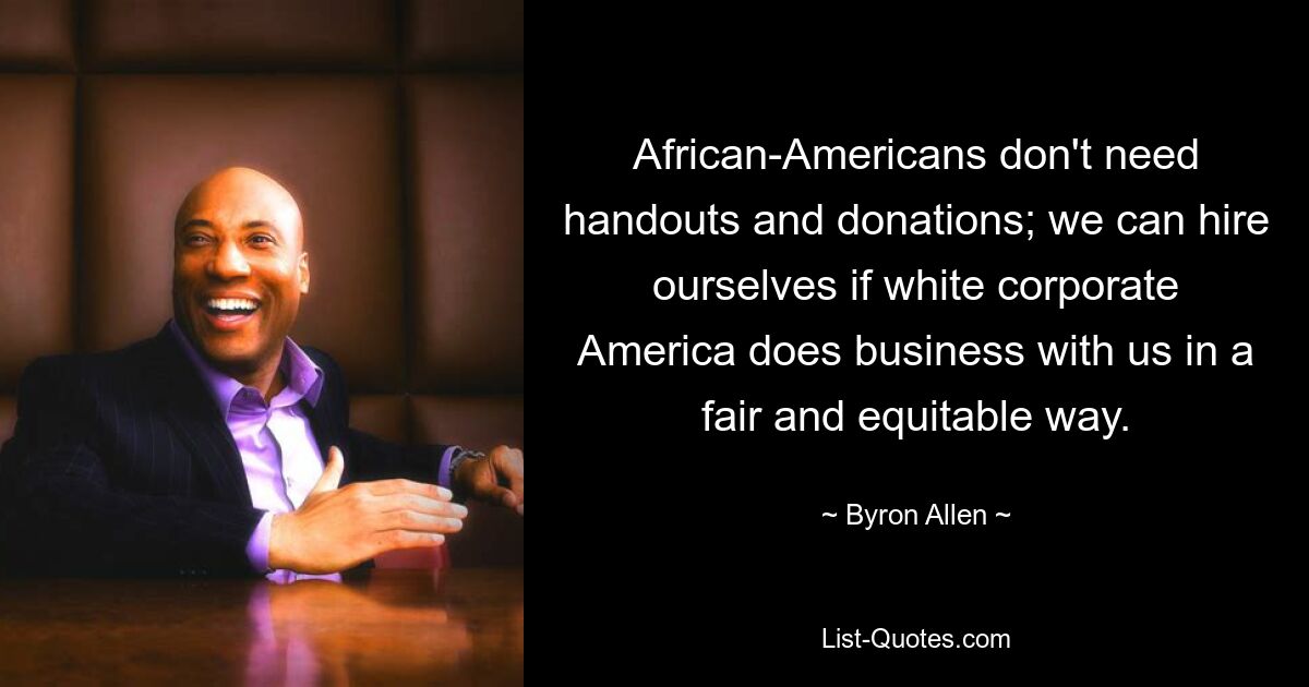 African-Americans don't need handouts and donations; we can hire ourselves if white corporate America does business with us in a fair and equitable way. — © Byron Allen