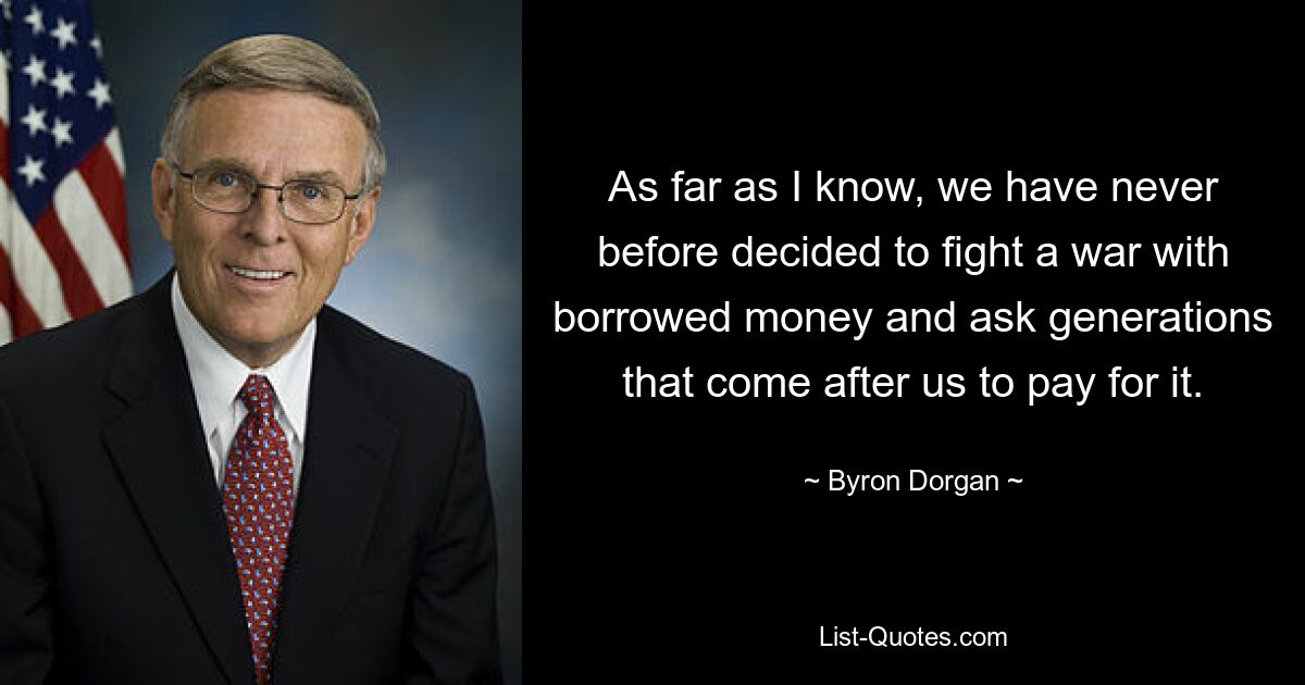 As far as I know, we have never before decided to fight a war with borrowed money and ask generations that come after us to pay for it. — © Byron Dorgan