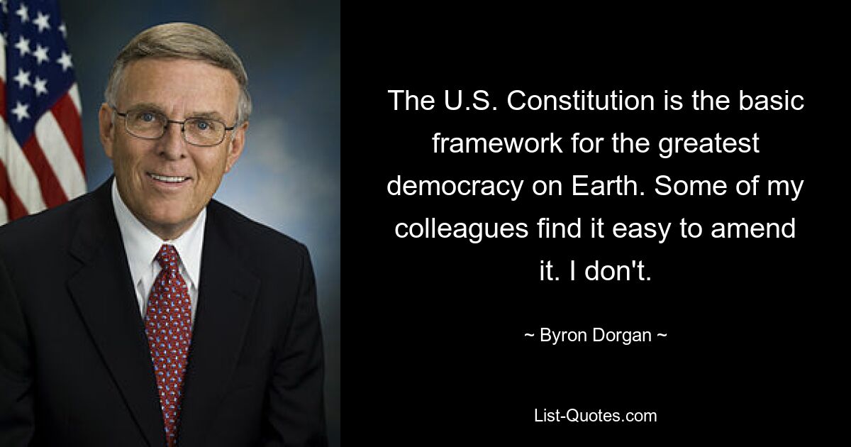 The U.S. Constitution is the basic framework for the greatest democracy on Earth. Some of my colleagues find it easy to amend it. I don't. — © Byron Dorgan