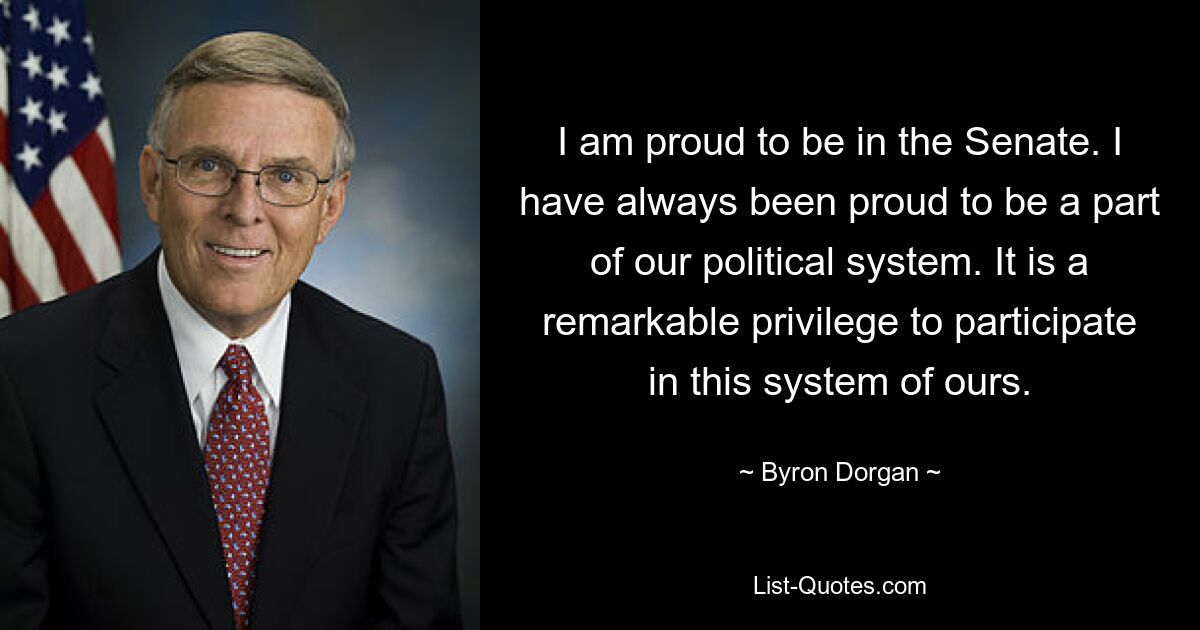 I am proud to be in the Senate. I have always been proud to be a part of our political system. It is a remarkable privilege to participate in this system of ours. — © Byron Dorgan