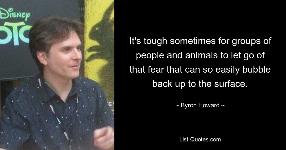 It's tough sometimes for groups of people and animals to let go of that fear that can so easily bubble back up to the surface. — © Byron Howard