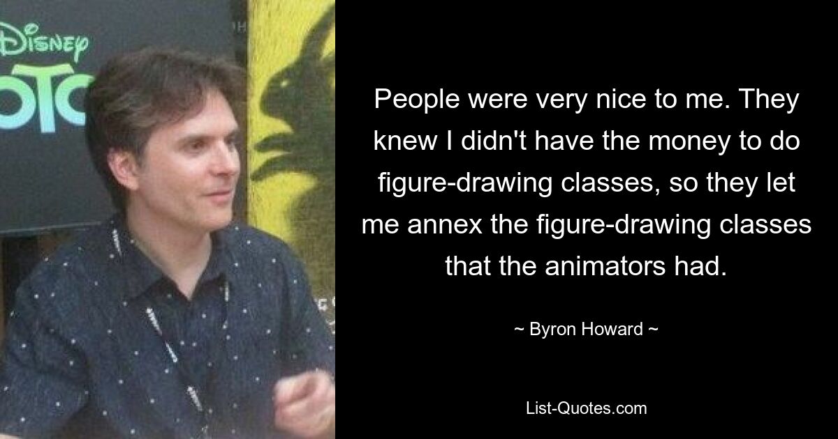 People were very nice to me. They knew I didn't have the money to do figure-drawing classes, so they let me annex the figure-drawing classes that the animators had. — © Byron Howard