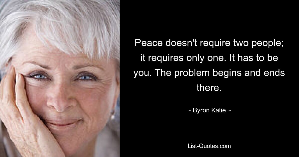 Peace doesn't require two people; it requires only one. It has to be you. The problem begins and ends there. — © Byron Katie